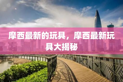 摩西最新的玩具，摩西最新玩具大揭秘