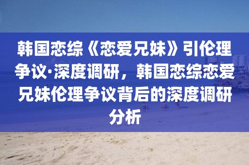 韓國戀綜《戀愛兄妹》引倫理爭議·深度調(diào)研，韓國戀綜戀愛兄妹倫理爭議背后的深度調(diào)研分析