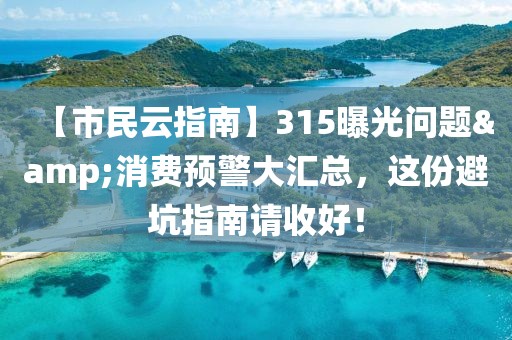 【市民云指南】315曝光問(wèn)題&消費(fèi)預(yù)警大匯總，這份避坑指南請(qǐng)收好！