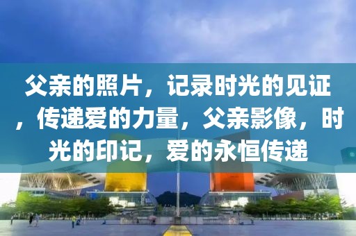 父親的照片，記錄時(shí)光的見證，傳遞愛的力量，父親影像，時(shí)光的印記，愛的永恒傳遞