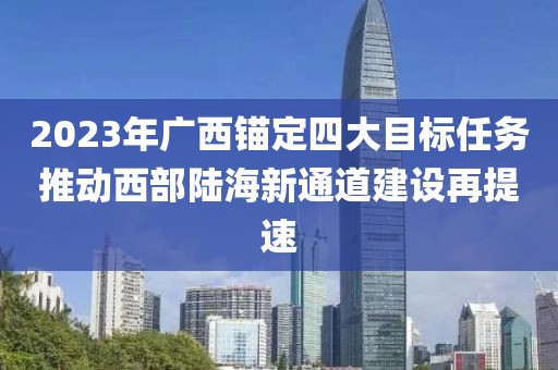 2023年廣西錨定四大目標(biāo)任務(wù)推動(dòng)西部陸海新通道建設(shè)再提速