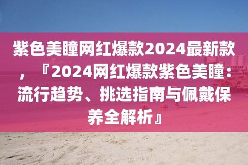 紫色美瞳網(wǎng)紅爆款2024最新款，『2024網(wǎng)紅爆款紫色美瞳：流行趨勢、挑選指南與佩戴保養(yǎng)全解析』