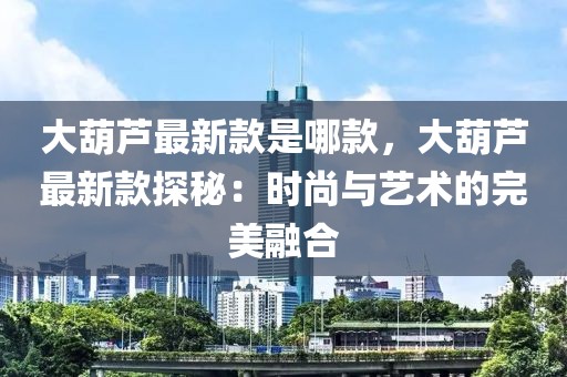 大葫蘆最新款是哪款，大葫蘆最新款探秘：時尚與藝術的完美融合