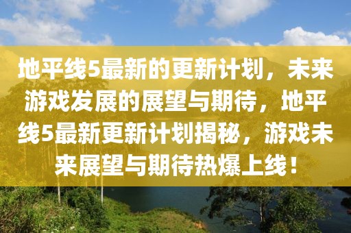地平線5最新的更新計(jì)劃，未來游戲發(fā)展的展望與期待，地平線5最新更新計(jì)劃揭秘，游戲未來展望與期待熱爆上線！