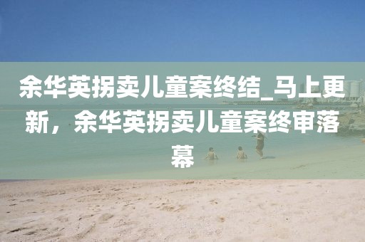 余華英拐賣兒童案終結(jié)_馬上更新，余華英拐賣兒童案終審落幕