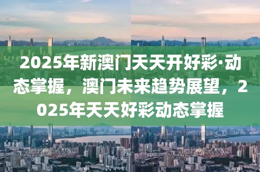 2025年新澳門天天開好彩·動態(tài)掌握，澳門未來趨勢展望，2025年天天好彩動態(tài)掌握