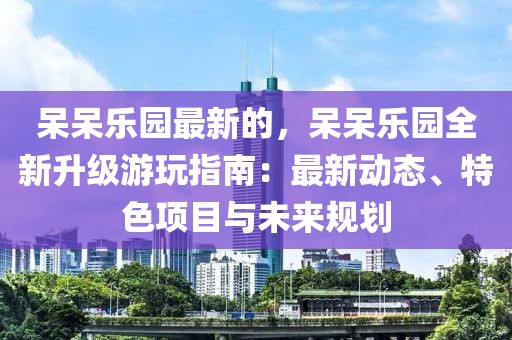 呆呆樂園最新的，呆呆樂園全新升級游玩指南：最新動態(tài)、特色項目與未來規(guī)劃