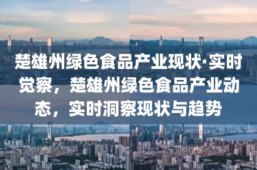 楚雄州綠色食品產(chǎn)業(yè)現(xiàn)狀·實時覺察，楚雄州綠色食品產(chǎn)業(yè)動態(tài)，實時洞察現(xiàn)狀與趨勢