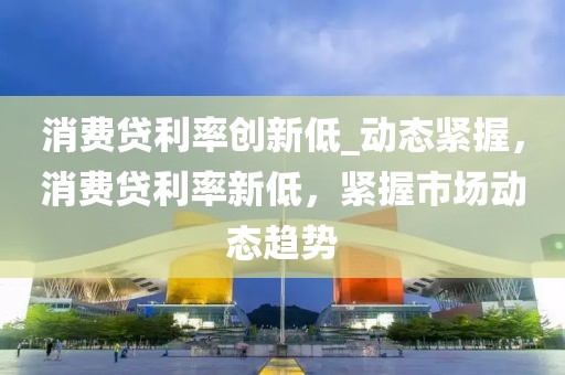 消費(fèi)貸利率創(chuàng)新低_動(dòng)態(tài)緊握，消費(fèi)貸利率新低，緊握市場動(dòng)態(tài)趨勢