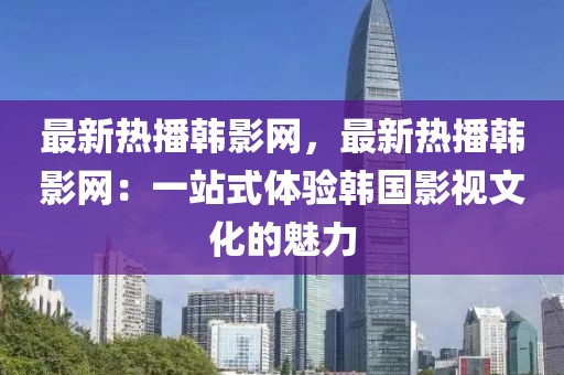 最新熱播韓影網(wǎng)，最新熱播韓影網(wǎng)：一站式體驗韓國影視文化的魅力