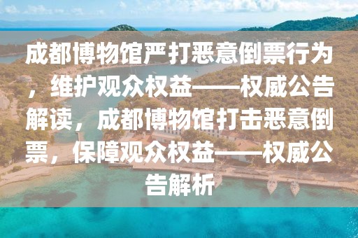 成都博物館嚴打惡意倒票行為，維護觀眾權益——權威公告解讀，成都博物館打擊惡意倒票，保障觀眾權益——權威公告解析