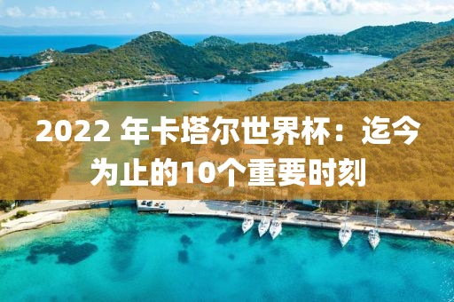 2022 年卡塔爾世界杯：迄今為止的10個重要時刻