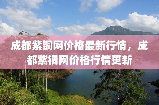 成都紫銅網(wǎng)價格最新行情，成都紫銅網(wǎng)價格行情更新