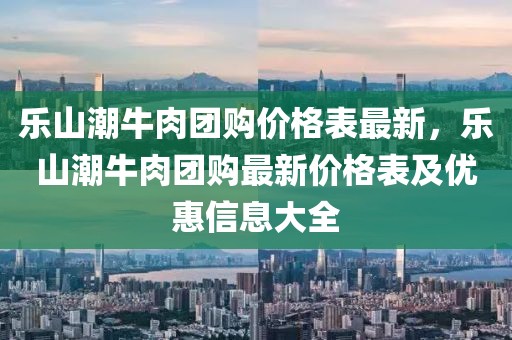 樂山潮牛肉團(tuán)購(gòu)價(jià)格表最新，樂山潮牛肉團(tuán)購(gòu)最新價(jià)格表及優(yōu)惠信息大全