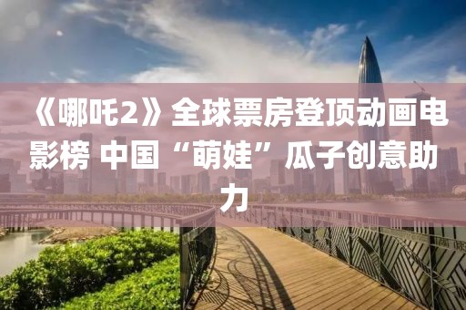 《哪吒2》全球票房登頂動(dòng)畫電影榜 中國(guó)“萌娃”瓜子創(chuàng)意助力
