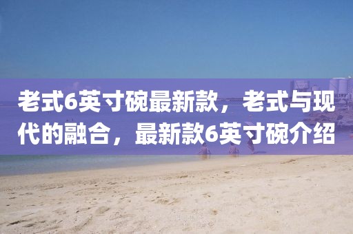 老式6英寸碗最新款，老式與現(xiàn)代的融合，最新款6英寸碗介紹