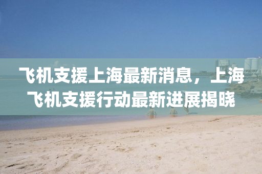 飛機(jī)支援上海最新消息，上海飛機(jī)支援行動(dòng)最新進(jìn)展揭曉