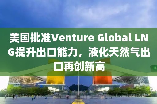 美國(guó)批準(zhǔn)Venture Global LNG提升出口能力，液化天然氣出口再創(chuàng)新高