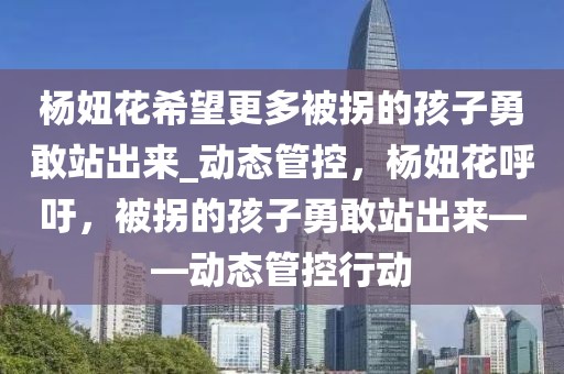 楊妞花希望更多被拐的孩子勇敢站出來(lái)_動(dòng)態(tài)管控，楊妞花呼吁，被拐的孩子勇敢站出來(lái)——?jiǎng)討B(tài)管控行動(dòng)