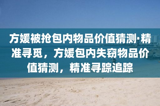 方媛被搶包內(nèi)物品價(jià)值猜測(cè)·精準(zhǔn)尋覓，方媛包內(nèi)失竊物品價(jià)值猜測(cè)，精準(zhǔn)尋蹤追蹤
