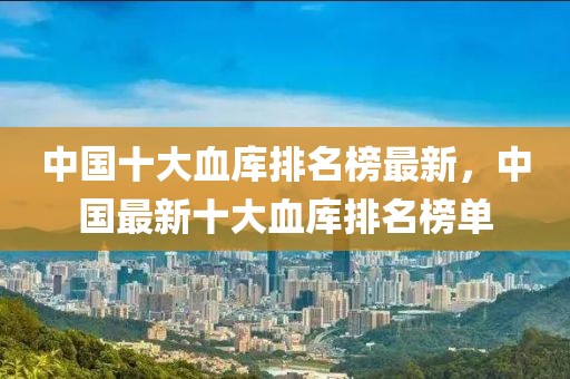 中國(guó)十大血庫(kù)排名榜最新，中國(guó)最新十大血庫(kù)排名榜單