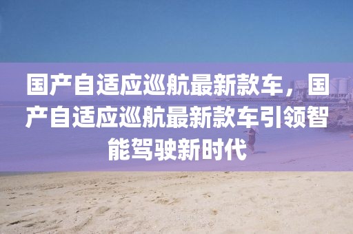 國產(chǎn)自適應(yīng)巡航最新款車，國產(chǎn)自適應(yīng)巡航最新款車引領(lǐng)智能駕駛新時代
