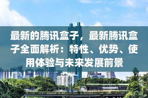 最新的騰訊盒子，最新騰訊盒子全面解析：特性、優(yōu)勢(shì)、使用體驗(yàn)與未來(lái)發(fā)展前景