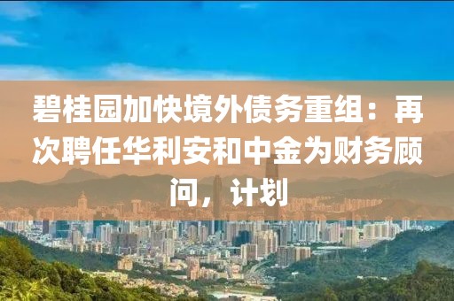 碧桂園加快境外債務重組：再次聘任華利安和中金為財務顧問，計劃