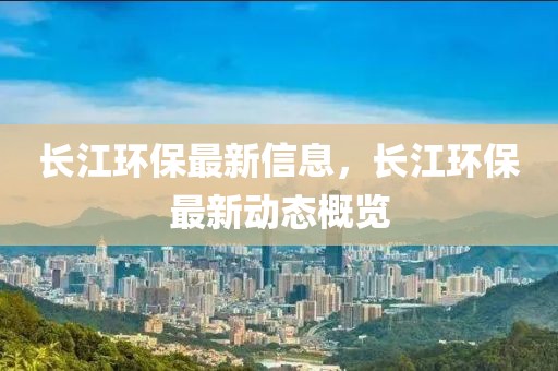長江環(huán)保最新信息，長江環(huán)保最新動態(tài)概覽