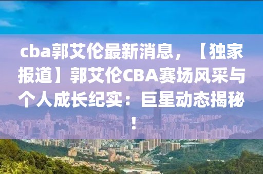 cba郭艾倫最新消息，【獨家報道】郭艾倫CBA賽場風采與個人成長紀實：巨星動態(tài)揭秘！