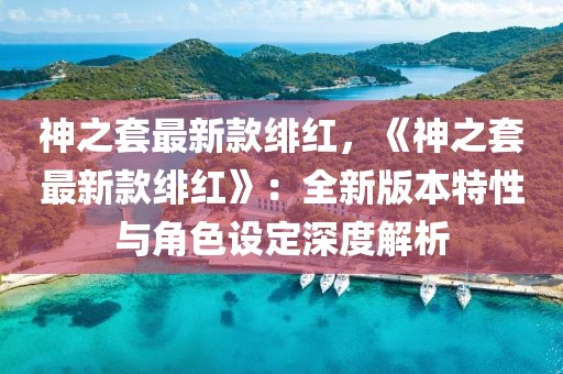 神之套最新款緋紅，《神之套最新款緋紅》：全新版本特性與角色設(shè)定深度解析