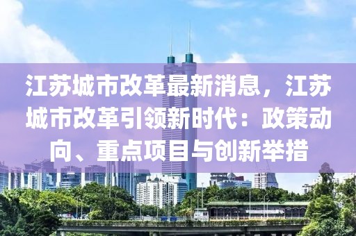 江蘇城市改革最新消息，江蘇城市改革引領(lǐng)新時(shí)代：政策動(dòng)向、重點(diǎn)項(xiàng)目與創(chuàng)新舉措