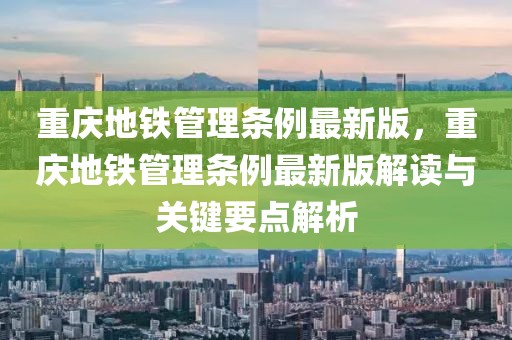 重慶地鐵管理條例最新版，重慶地鐵管理條例最新版解讀與關鍵要點解析