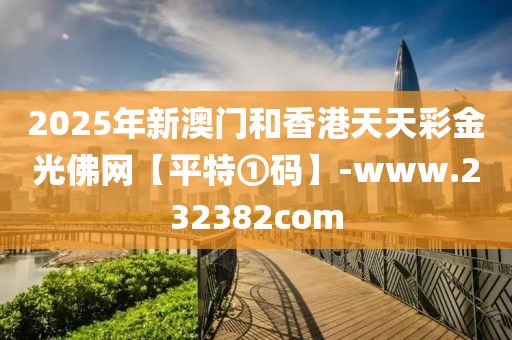 2025年新澳門和香港天天彩金光佛網(wǎng)【平特①碼】-www.232382com