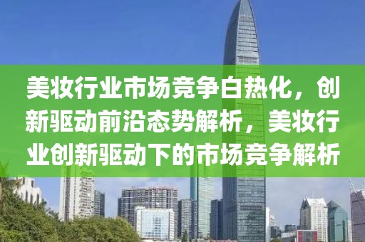 美妝行業(yè)市場競爭白熱化，創(chuàng)新驅(qū)動前沿態(tài)勢解析，美妝行業(yè)創(chuàng)新驅(qū)動下的市場競爭解析