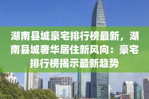 湖南縣城豪宅排行榜最新，湖南縣城奢華居住新風向：豪宅排行榜揭示最新趨勢