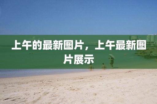 上午的最新圖片，上午最新圖片展示