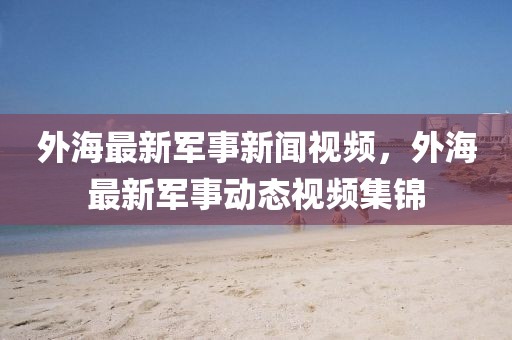 外海最新軍事新聞視頻，外海最新軍事動(dòng)態(tài)視頻集錦
