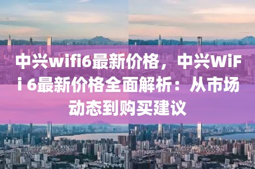 中興wifi6最新價格，中興WiFi 6最新價格全面解析：從市場動態(tài)到購買建議