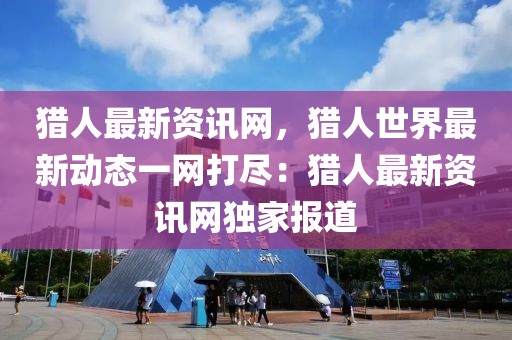 獵人最新資訊網，獵人世界最新動態(tài)一網打盡：獵人最新資訊網獨家報道