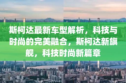 斯柯達(dá)最新車型解析，科技與時(shí)尚的完美融合，斯柯達(dá)新旗艦，科技時(shí)尚新篇章