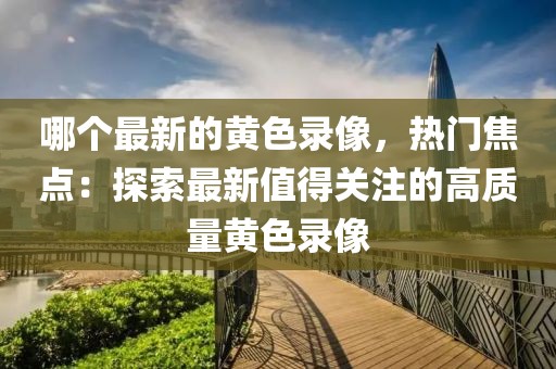 哪個最新的黃色錄像，熱門焦點：探索最新值得關(guān)注的高質(zhì)量黃色錄像