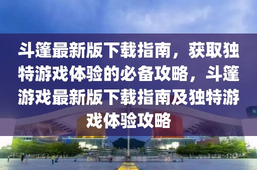 斗篷最新版下載指南，獲取獨特游戲體驗的必備攻略，斗篷游戲最新版下載指南及獨特游戲體驗攻略