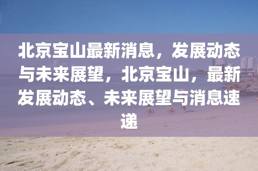 北京寶山最新消息，發(fā)展動態(tài)與未來展望，北京寶山，最新發(fā)展動態(tài)、未來展望與消息速遞