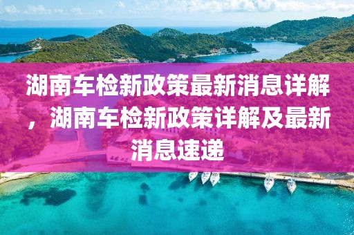 湖南車檢新政策最新消息詳解，湖南車檢新政策詳解及最新消息速遞