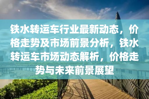 鐵水轉(zhuǎn)運車行業(yè)最新動態(tài)，價格走勢及市場前景分析，鐵水轉(zhuǎn)運車市場動態(tài)解析，價格走勢與未來前景展望
