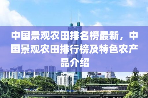 中國景觀農(nóng)田排名榜最新，中國景觀農(nóng)田排行榜及特色農(nóng)產(chǎn)品介紹