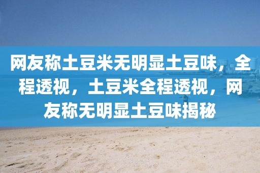 網(wǎng)友稱土豆米無(wú)明顯土豆味，全程透視，土豆米全程透視，網(wǎng)友稱無(wú)明顯土豆味揭秘