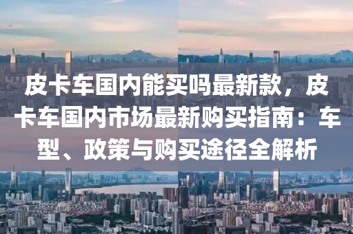 皮卡車國內(nèi)能買嗎最新款，皮卡車國內(nèi)市場最新購買指南：車型、政策與購買途徑全解析