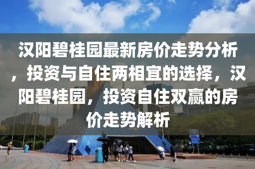 漢陽碧桂園最新房價走勢分析，投資與自住兩相宜的選擇，漢陽碧桂園，投資自住雙贏的房價走勢解析